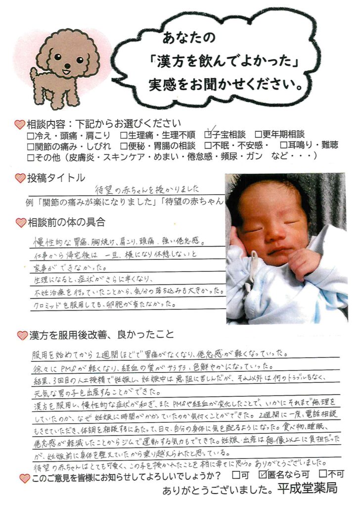 慢性的な胃痛、胸やけ、肩こり、頭痛、強い倦怠感。仕事からの帰宅後は一度横にならないと家事ができないほど。生理になると症状は強まり、不妊治療を行うことで精神的負担も増えていた。クロミッド(排卵誘発剤)を使用しても卵が育たなかった。服用2週間で胃痛が軽減し、倦怠感も緩和した。PMSも軽減し、生理の血も明るくなり塊も無くなった。生理痛も軽くなった。子宝漢方のおかげで妊娠することができ、問題なく出産にまで至り、元気な男の子を産んだ。という子宝漢方相談の体験談。