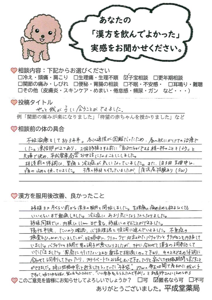 子宝漢方相談の体験談。
妊娠。出産。体外受精。生理痛の緩和。冷え症の緩和。
不妊治療を始めて3年半。3度の移殖で1回妊娠できるも流産してしまう。残り2個の受精卵を移植する前にできる限りのことをするため、平成堂薬局に子宝漢方相談を依頼しました。相談前の体調では冷えや胃痛なども気になっていて、生理痛も強めでしたが、すべて緩和し、妊娠・出産することが出来ました!